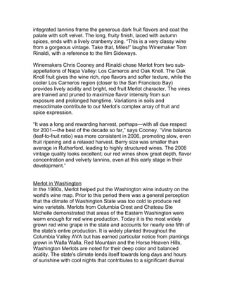integrated tannins frame the generous dark fruit flavors and coat the
palate with soft velvet. The long, fruity finish, laced with autumn
spices, ends with a lively cranberry zing. “This is a very classy wine
from a gorgeous vintage. Take that, Miles!” laughs Winemaker Tom
Rinaldi, with a reference to the film Sideways.

Winemakers Chris Cooney and Rinaldi chose Merlot from two sub-
appellations of Napa Valley: Los Carneros and Oak Knoll. The Oak
Knoll fruit gives the wine rich, ripe flavors and softer texture, while the
cooler Los Carneros region (closer to the San Francisco Bay)
provides lively acidity and bright, red fruit Merlot character. The vines
are trained and pruned to maximize flavor intensity from sun
exposure and prolonged hangtime. Variations in soils and
mesoclimate contribute to our Merlot’s complex array of fruit and
spice expression.

“It was a long and rewarding harvest, perhaps—with all due respect
for 2001—the best of the decade so far,” says Cooney. “Vine balance
(leaf-to-fruit ratio) was more consistent in 2006, promoting slow, even
fruit ripening and a relaxed harvest. Berry size was smaller than
average in Rutherford, leading to highly structured wines. The 2006
vintage quality looks excellent; our red wines show great depth, flavor
concentration and velvety tannins, even at this early stage in their
development.”


Merlot in Washington
In the 1980s, Merlot helped put the Washington wine industry on the
world's wine map. Prior to this period there was a general perception
that the climate of Washington State was too cold to produce red
wine varietals. Merlots from Columbia Crest and Chateau Ste
Michelle demonstrated that areas of the Eastern Washington were
warm enough for red wine production. Today it is the most widely
grown red wine grape in the state and accounts for nearly one fifth of
the state's entire production. It is widely planted throughout the
Columbia Valley AVA but has earned particular notice from plantings
grown in Walla Walla, Red Mountain and the Horse Heaven Hills.
Washington Merlots are noted for their deep color and balanced
acidity. The state's climate lends itself towards long days and hours
of sunshine with cool nights that contributes to a significant diurnal
 
