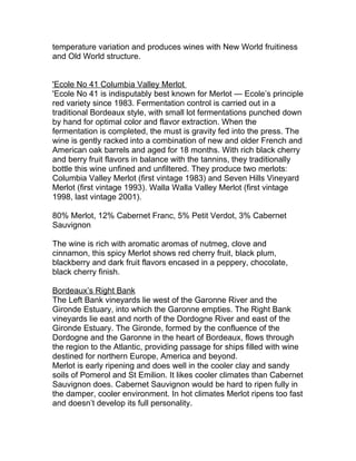 temperature variation and produces wines with New World fruitiness
and Old World structure.


'Ecole No 41 Columbia Valley Merlot
'Ecole No 41 is indisputably best known for Merlot — Ecole’s principle
red variety since 1983. Fermentation control is carried out in a
traditional Bordeaux style, with small lot fermentations punched down
by hand for optimal color and flavor extraction. When the
fermentation is completed, the must is gravity fed into the press. The
wine is gently racked into a combination of new and older French and
American oak barrels and aged for 18 months. With rich black cherry
and berry fruit flavors in balance with the tannins, they traditionally
bottle this wine unfined and unfiltered. They produce two merlots:
Columbia Valley Merlot (first vintage 1983) and Seven Hills Vineyard
Merlot (first vintage 1993). Walla Walla Valley Merlot (first vintage
1998, last vintage 2001).

80% Merlot, 12% Cabernet Franc, 5% Petit Verdot, 3% Cabernet
Sauvignon

The wine is rich with aromatic aromas of nutmeg, clove and
cinnamon, this spicy Merlot shows red cherry fruit, black plum,
blackberry and dark fruit flavors encased in a peppery, chocolate,
black cherry finish.

Bordeaux’s Right Bank
The Left Bank vineyards lie west of the Garonne River and the
Gironde Estuary, into which the Garonne empties. The Right Bank
vineyards lie east and north of the Dordogne River and east of the
Gironde Estuary. The Gironde, formed by the confluence of the
Dordogne and the Garonne in the heart of Bordeaux, flows through
the region to the Atlantic, providing passage for ships filled with wine
destined for northern Europe, America and beyond.
Merlot is early ripening and does well in the cooler clay and sandy
soils of Pomerol and St Emilion. It likes cooler climates than Cabernet
Sauvignon does. Cabernet Sauvignon would be hard to ripen fully in
the damper, cooler environment. In hot climates Merlot ripens too fast
and doesn’t develop its full personality.
 