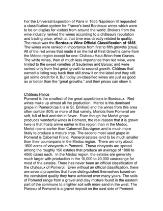 For the Universal Exposition of Paris in 1855 Napoleon III requested
a classification system for France's best Bordeaux wines which were
to be on display for visitors from around the world. Brokers from the
wine industry ranked the wines according to a château's reputation
and trading price, which at that time was directly related to quality.
The result was the Bordeaux Wine Official Classification of 1855.
The wines were ranked in importance from first to fifth growths (crus).
All of the red wines that made it on the list of First Growths came from
the Médoc region except for one: Château Haut-Brion from Graves.
The white wines, then of much less importance than red wine, were
limited to the sweet varieties of Sauternes and Barsac and were
ranked only from first great growth to second growth. Château that
earned a listing way back then still show it on the label and they still
get some credit for it. But today un-classified wines are just as good
as or better than the “great growths,” and their prices can show it.


Château Plince
Pomerol is the smallest of the great appellations in Bordeaux. Red
wines make up almost all the production. Merlot is the dominant
grape in Pomerol (as it is in St. Émilion) and the wines from this area
often contain 80% or more of that variety. Merlots from Pomerol are
soft, full of fruit and rich in flavor. Even though the Merlot grape
produces wonderful wines in Pomerol, the real reason that it is grown
here is that frosts arrive earlier in this region than in the Medoc.
Merlot ripens earlier than Cabernet Sauvignon and is much more
likely to produce a mature crop. The second most used grape in
Pomerol is Cabernet Franc. Pomerol estates tend to be much smaller
than their counterparts in the Medoc region. There are only about
1800 acres of vineyards in Pomerol. These vineyards are spread
among the roughly 150 estates that produce an average of 1000 to
4000 cases each. In the Medoc region, the estates are generally
much larger with production in the 10,000 to 20,000 case-range for
most of the estates. There has never been an official classification of
the chateaux of Pomerol. Even without an official classification, there
are several properties that have distinguished themselves based on
the consistent quality they have achieved over many years. The soils
of Pomerol range from a gravel and clay mixture found in the eastern
part of the commune to a lighter soil with more sand in the west. The
Plateau of Pomerol is a gravel deposit on the east side of Pomerol
 