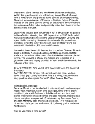 where most of the famous and well known chateaux are located.
Within this gravel deposit you will find clay in quantities that range
from a mixture with the gravel to actual pockets of almost pure clay.
The most famous chateau of Pomerol is Chateau Petrus. Petrus is
located on one of the pockets of clay on the plateau. The wines from
the plateau are fuller, richer and generally better than those from the
sandy area to the west.

Jean-Pierre Moueix, born in Corrèze in 1913, arrived with his parents
in Saint-Emilion following the 1929 depression. In 1937, he founded
his wine merchant business on the Quai du Priourat in Libourne and
spent his life promoting his wines internationally. His second son,
Christian, joined the family business in 1970 and today owns the
estate with his children, Edouard and Charlotte.

Located at the exit east of Libourne, the property of Château Plince is
close to Château Nénin and opposite Château La Pointe. Its total
surface is more than 10 hectares, of which 8,66 hectares are planted
in vine. The vineyard is of only one holding and is located on a
ground of dark sand largely provided in "iron" which contributes to the
richness of the wine.

GRAPE VARIETY: 72% Merlot, 23% Cabernet Franc, 5% Cabernet
Sauvignon
TASTING NOTES: "Ample, rich, almost over-ripe nose. Medium
body. Good grip. Lovely black fruit. This is a lovely, seductive wine.
Very good for a bourgeois Pomerol." (Clive Coates, The Vine)


Pairing Merlot with Food
Because Merlot is medium-bodied, it pairs easily with medium-weight
foods: Veal, meat loaf, Italian-style sausages, lamb or beef stews,
roast lamb, duck with fruit sauce, fish like salmon and tuna, and
dishes with mushrooms and berries are good matches. Hearty pasta
dishes and pizza also pair well. For cheeses, try Parmesan, Gouda,
cheddar, Monterey Jack or smoked provolone. Try it with pâtés or
other charcuterie, pork or veal roasts, rich, cheesy gratins and even
hamburgers.

How do you make a wine sweet?
 