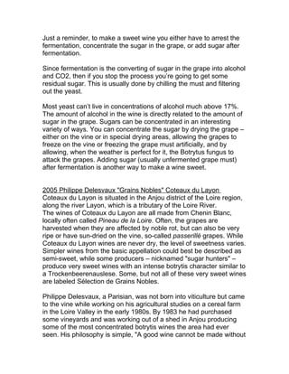 Just a reminder, to make a sweet wine you either have to arrest the
fermentation, concentrate the sugar in the grape, or add sugar after
fermentation.

Since fermentation is the converting of sugar in the grape into alcohol
and CO2, then if you stop the process you’re going to get some
residual sugar. This is usually done by chilling the must and filtering
out the yeast.

Most yeast can’t live in concentrations of alcohol much above 17%.
The amount of alcohol in the wine is directly related to the amount of
sugar in the grape. Sugars can be concentrated in an interesting
variety of ways. You can concentrate the sugar by drying the grape –
either on the vine or in special drying areas, allowing the grapes to
freeze on the vine or freezing the grape must artificially, and by
allowing, when the weather is perfect for it, the Botrytus fungus to
attack the grapes. Adding sugar (usually unfermented grape must)
after fermentation is another way to make a wine sweet.


2005 Philippe Delesvaux "Grains Nobles" Coteaux du Layon
Coteaux du Layon is situated in the Anjou district of the Loire region,
along the river Layon, which is a tributary of the Loire River.
The wines of Coteaux du Layon are all made from Chenin Blanc,
locally often called Pineau de la Loire. Often, the grapes are
harvested when they are affected by noble rot, but can also be very
ripe or have sun-dried on the vine, so-called passerillé grapes. While
Coteaux du Layon wines are never dry, the level of sweetness varies.
Simpler wines from the basic appellation could best be described as
semi-sweet, while some producers – nicknamed "sugar hunters" –
produce very sweet wines with an intense botrytis character similar to
a Trockenbeerenauslese. Some, but not all of these very sweet wines
are labeled Sélection de Grains Nobles.

Philippe Delesvaux, a Parisian, was not born into viticulture but came
to the vine while working on his agricultural studies on a cereal farm
in the Loire Valley in the early 1980s. By 1983 he had purchased
some vineyards and was working out of a shed in Anjou producing
some of the most concentrated botrytis wines the area had ever
seen. His philosophy is simple, "A good wine cannot be made without
 
