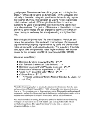 good grapes. The wines are born of the grape, and nothing but the
grape." To this end he works biodynamically ▼ in the vineyards and
naturally in the cellar, using wild yeast fermentations to fully capture
the essence of Anjou. The Selection de Grains Nobles is produced
only from hand picked 100% botrytis Chenin Blanc from vines
averaging 40 years of age planted to soils containing sedimentary
rock, slate and coal. The genius of Delesvaux is his ability to produce
extremely concentrated and soil expressive botrytis wines that are
never cloying or too heavy, but are rejuvenating and light on their
feet.

This wine gets 98 points from The Wine Spectator: "Very lush and
racy at the same time, this starts with creamy layers of mango and
papaya before giving way to persimmon, fig paste and crème brûlée
notes, all carried by well-embedded acidity. The superlong finish lets
date, spice cake and green tea notes linger endlessly. Yet another
classic for this amazing wine! Drink now through 2032." (11/07)

Wines we tasted today:

       Domaine du Viking Vouvray Brut NV - $١٧.٩٩
       Ken Forrester Stellenbosh Chenin Blanc ٢٠٠٨
       Domaine Georges Brunet Vouvray Demi-sec - $٢٤.٩٩
       Provenance Vineyards Napa Merlot ٢١.٩٩$ - ٢٠٠٥
       'Ecole No ٤١ Columbia Valley Merlot - $٣٤.٩٩
       Château Plince - $٦٩.٩٩
       ٢٠٠٥ Philippe Delesvaux "Grains Nobles" Coteaux du Layon - $٦
        ٥٠٠) ٤.٩٩ml)


▼
  Like biodynamic agriculture in general, biodynamic viticulture stems from the ideas
and suggestions of Rudolf Steiner (1861–1925), who gave his now famous Agriculture
Course in 1924, predating most of the organic movement. The principles and practices of
biodynamics are based on his spiritual/practical philosophy, called anthroposophy, which
includes understanding the ecological, the energetic, and the spiritual in nature.

As a practical method of farming, biodynamics embodies the ideal of ever-increasing
ecological self-sufficiency just as with modern agro-ecology, but includes ethical-
spiritual considerations. This type of viticulture views the farm as a cohesive,
interconnected living system.
 