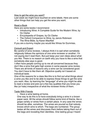 How to get the wine you want?
Last week we might have touched on wine labels. Here are some
other things that can help you get the wine you want.

Read a Book
Here are some books I recommend:
    • Introducing Wine: A Complete Guide for the Modern Wine, by
      Oz Clarke
    • Encyclopedia of Grapes, by Oz Clarke
    • The Oxford Companion to Wine, by Jancis Robinson
    • The Wine Bible, by Karen MacNiel
If you are a dummy maybe you would like Wines for Dummies.

Consult and Expert
Be careful of wine reviews. I always think it is sad when somebody
religiously follows the opinions of one wine reviewer or another. I’m
not saying don’t read them. But just keep your own ideas about what
you like. There is no reason on earth why you have to like a wine that
somebody else says is good.
I often have people coming up to me all concerned because they
don’t like a wine that gets high scores in some popular wine review.
There are all kinds of reasons why a wine can be considered good.
You don’t have to like them all. Objective quality isn’t based on
individual taste.
One of the reasons for a class like this is to find out what things about
a wine you like and to be able to express those things to get the wine
you want. Also, by learning the “language” of wine you might be able
to read a review and pick out a few key qualities that you know you
like (or hate) irrespective of what the reviewer thinks of them.

Taste With Friends
  • Have a wine tasting at home.
  One way to do this is to have everybody bring a wine in a brown
  paper sack. All the wines should follow some kind of theme, like a
  grape variety or wines from a certain place. In any case the wines
  should be alike, somehow. The wines are poured so that nobody
  knows which wine is which. The bags are numbered. The group
  tastes all the wines and discusses them before taking them out of
  the bags and revealing their identities. One tasting group I heard
 