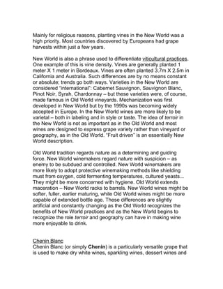 Mainly for religious reasons, planting vines in the New World was a
high priority. Most countries discovered by Europeans had grape
harvests within just a few years.

New World is also a phrase used to differentiate viticultural practices.
One example of this is vine density. Vines are generally planted 1
meter X 1 meter in Bordeaux. Vines are often planted 3.7m X 2.5m in
California and Australia. Such differences are by no means constant
or absolute; trends go both ways. Varieties in the New World are
considered “international”: Cabernet Sauvignon, Sauvignon Blanc,
Pinot Noir, Syrah, Chardonnay – but these varieties were, of course,
made famous in Old World vineyards. Mechanization was first
developed in New World but by the 1990s was becoming widely
accepted in Europe. In the New World wines are more likely to be
varietal – both in labeling and in style or taste. The idea of terroir in
the New World is not as important as in the Old World and most
wines are designed to express grape variety rather than vineyard or
geography, as in the Old World. “Fruit driven” is an essentially New
World description.

Old World tradition regards nature as a determining and guiding
force. New World winemakers regard nature with suspicion – as
enemy to be subdued and controlled. New World winemakers are
more likely to adopt protective winemaking methods like shielding
must from oxygen, cold fermenting temperatures, cultured yeasts...
They might be more concerned with hygiene. Old World extends
maceration – New World racks to barrels. New World wines might be
softer, fuller, earlier maturing, while Old World wines might be more
capable of extended bottle age. These differences are slightly
artificial and constantly changing as the Old World recognizes the
benefits of New World practices and as the New World begins to
recognize the role terroir and geography can have in making wine
more enjoyable to drink.


Chenin Blanc
Chenin Blanc (or simply Chenin) is a particularly versatile grape that
is used to make dry white wines, sparkling wines, dessert wines and
 