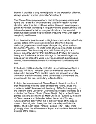 brandy. It provides a fairly neutral palate for the expression of terroir,
vintage variation and the winemaker's treatment.

The Chenin Blanc grapevine buds early in the growing season and
ripens late - traits that would make the vine more ideal in warmer
climates rather than the cool Loire Valley. However, in warm years
(which have been increasing in frequency due to global warming) the
balance between the Loire's marginal climate and the warmth to
attain full ripeness has the potential of producing wines with depth of
complexity and finesse.

In cool areas the juice is sweet but high in acid with a full-bodied fruity
varietal palate. In the unreliable summers of northern France
underripe grapes are made into popular sparkling wines such as
Crémant de Vouvray. The white wines of Anjou are perhaps the best
expression of Chenin as a dry wine, with flavors of quince and
apples. In nearby Vouvray they aim for an off-dry style, developing
honey and floral characteristics with age. In the best vintages the
grapes can be left on the vines to develop noble rot, producing an
intense, viscous dessert wine which will improve considerably with
age.

In the Loire, yields are tightly controlled - even basic Anjou Blanc is
restricted to 45hl/ha. However yields of three times that can be
achieved in the New World and the results are generally everyday
wines that are dull compared to the Loire wines. As ever there are
exceptions to this rule, particularly in South Africa.

In Anjou there are records of Chenin Blanc in the ninth century. It
then migrated to the Loire valley and later the Rhône. It was first
mentioned in 845 the records of the abbey of Glanfeuil as growing on
the left bank of the Loire river. Chenin Blanc probably originated as a
mutant of the Pineau d'Aunis (Chenin Noir) in Anjou. In 1445 it was
planted in near a site known as Mont Chenin in Touraine by the Lord
of Chenonceaux and his brother in law, the abbot of Cormery.
Ampelographers believe that this is the likely origin of the grape's
name. It then migrated throughout the Loire valley and later the
Rhône. The French writer François Rabelais (1494–1553) wrote
glowingly about the white wines of Anjou, and mentions the medicinal
qualities of the grapes.
 