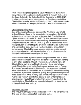 From France the grape spread to South Africa where it was most
likely included among the vine cuttings send to Jan van Riebeeck in
the Cape Colony by the Dutch East India Company. In 1999, DNA
profiling conducted by a ampelographers in Austria suggested that
Chenin blanc may be a parent of Sauvignon blanc, which would make
it one of the more ancient grapes we are looking at in this seminar.


Chenin Blanc in the World
One of the major differences between Old World and New World
styles of Chenin Blanc is the fermentation temperature. Old World
style producers in the Loire tend to ferment their Chenin blanc at
higher temperatures, 60-68°F (16-20°C), than New World producers
in South Africa and elsewhere which usually ferment their whites at
temperatures around 50-54°F (10-12°C). This is because Old World
wine producers tend not to put a premium on the tropical fruit flavors
and aromas that come out more vividly with cooler fermentation
temperatures. Chenin Blanc can accommodate some skin contact
and maceration which will allow extraction of phenolic compounds
that could add to the complexity of the wine.

While Chenin Blanc is planted across the globe from China to New
Zealand to Canada and Argentina, it is considered a "major" planting
in only a few locations. Though France is the viticultural home of
Chenin Blanc, by the turn of the 21st century there was twice as
much Chenin Blanc planted in South Africa as there was in France.
The grapes' versatility and ability to reflect terroir causes it to lead,
what Jancis Robinson describes as, a "double life". In the Loire Valley
of France it is prized as a premium quality wine grape able to produce
world class wines while in many New World wine regions it used as a
"workhorse variety", contributing acidity to bulk white blends and
showing more neutral flavors rather than terroir. Throughout all its
manifestations, Chenin Blanc's characteristic acidity is found almost
universally in all wine regions.


Anjou and Vouvray
The vineyards of Anjou cover a wide area south of the city of Angers.
The area produces wines of all colors and styles.
 