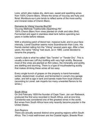 Loire, which also makes dry, demi-sec, sweet and sparkling wines
from 100% Chenin Blanc. Where the wines of Vouvray are fruity and
floral, Montlouis-sur-Loire tends to reflect some of the more earthy
and mineral notes of Chenin Blanc.

Domaine du Viking Vouvray Brut NV
Vouvray Methode Traditionelle (Sparkling) NV
100% Chenin Blanc from vines planted on chalk and silex (flint).
Fermented and aged in stainless steel tank before spending two
years in bottle before release.

With a shocking patch of blond hair, massive build, and in-your-face
intensity, Lionel Gauthier seems more Scandinavian than Loire. His
friends started calling him the “Viking” several years ago. After a few
years, the name “Viking” had stuck, so in 1989, Lionel decided to
rename the property.

Lionel’s style is what he called “Sec Tendre” or “Tender Dry”. This is
usually a demi-sec (off dry) bottling with very high acidity. Because
most of the vines are planted on flint (silex), the minerality and acidity
are startling and stunning. There is a type of mouthwatering acidity
that makes drinking these wines all too easy.

Every single bunch of grapes on the property is hand-harvested,
sorted, destemmed, crushed, and fermented in Lionel’s tiny garage
cellar, and left to age in tank and barrels made from local chestnut
(according to Lionel, oak imparts too many unwanted flavors to his
wines.)


South Africa
On 2nd February 1659 the founder of Cape Town, Jan van Riebeeck,
produced the first wine recorded in South Africa, and at one time
Constantia was considered one of the greatest wines in the world.
But wines from South Africa have only recently become popular in the
United States.

Sub-Regions
There are actually several distinct wine growing regions within South
Africa. The 3 most well-known are the Coastal region, Breede River
 