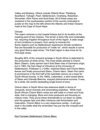 Valley and Broberg. Others include Olifants River, Piketberg,
Swartland, Tulbagh, Paarl, Stellenbosch, Overberg, Robertson,
Worcester, Klein Karoo and Suid-Kaap. All of these areas are
clustered in the southwestern portion of the country (indicated in
purple on the map to the left) where the Atlantic and Indian Oceans
meet at the Cape of Good Hope.

Climate
The region receives a cool coastal breeze due to its location at the
meeting point of two Oceans. The terrain is fairly hilly and moderately
hot, requiring irrigation throughout much of the region. A wide range
of soil conditions is present, from sandy to mineral-rich.
Some regions such as Stellenbosch experience climate conditions
that are favorable for production of “noble rot”, which results in some
very good Sherry-style wines. The Paarl region is also know for its
Port-style wines.

Roughly 90% of the vineyard acreage in South Africa is dedicated to
the production of white wines. The most widely planted is Chenin
Blanc (Steen). Early opinion had it that Steen was of Germanic origin,
but in 1963, the then Head of Viticulture at the University of
Stellenbosch, Professor C.J Orffer, matched Steen and Chenin Blanc
leaves and finally pronounced Steen, Chenin blanc. Steen first came
to prominence in the first half of the twentieth century as a base for
South African brandy. In the 1960s, Lieberstein, a semi-sweet blend
of Steen and Clairette Blanche, enjoyed phenomenal success. It was,
for a while, the world's bestselling single brand of wine.

Chenin blanc in South Africa has extensive depth in terms of
vineyards, terroir diversity and winemaking expertise. While most
South African Chenin Blanc wines are still made in a fresh and fruity
style, that is changing. More and more producers are focusing on
mature vines. They prune these dramatically to cut down on yields,
pick the grapes riper and often introduce oak fermentation and
maturation. Chenin Blanc is a very responsive variety - it will give
back in the bottle what the winemaker has put into the vineyard and
in the cellar.


Ken Forrester Stellenbosch Chenin Blanc
 