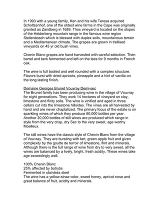 In 1993 with a young family, Ken and his wife Teresa acquired
Scholtzenhof, one of the oldest wine farms in the Cape was originally
granted as Zandberg in 1689. Thos vineyard is located on the slopes
of the Helderberg mountain range in the famous wine region
Stellenbosch which is blessed with duplex soils, mountainous terrain
and a Mediterranean climate. The grapes are grown in trellised
vineyards on 45 yr old bush vines.

Chenin Blanc grapes are hand harvested with careful selection. Then
barrel and tank fermented and left on the lees for 9 months in French
oak.

The wine is full bodied and well rounded with a complex structure.
Flavors burst with dried apricots, pineapple and a hint of vanilla on
the long lasting finish.

Domaine Georges Brunet Vouvray Demi-sec
The Brunet family has been producing wine in the village of Vouvray
for eight generations. They work 14 hectares of vineyard on clay,
limestone and flinty soils. The wine is vinified and aged in three
cellars cut into the limestone hillsides. The vines are all harvested by
hand and are never chaptalized. The primary focus of the estate is on
sparkling wines of which they produce 80,000 bottles per year.
Another 20,000 bottles of still wines are produced which range in
style from the very crisp, dry Sec to the very sweet, age worthy
Moelleux.

The still wines have the classic style of Chenin Blanc from the village
of Vouvray. They are bursting with tart, green apple fruit and given
complexity by the goutte de terroir of limestone, flint and minerals.
Although there is the full range of wine from dry to very sweet, all the
wines are balanced by a lively, bright, fresh acidity. These wines take
age exceedingly well.

100% Chenin Blanc
25% affected by botrytis
Fermented in stainless steel
The wine has a yellow-straw color, sweet honey, apricot nose and
great balance of fruit, acidity and minerals.
 