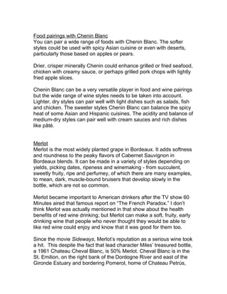 Food pairings with Chenin Blanc
You can pair a wide range of foods with Chenin Blanc. The softer
styles could be used with spicy Asian cuisine or even with deserts,
particularly those based on apples or pears.

Drier, crisper minerally Chenin could enhance grilled or fried seafood,
chicken with creamy sauce, or perhaps grilled pork chops with lightly
fried apple slices.

Chenin Blanc can be a very versatile player in food and wine pairings
but the wide range of wine styles needs to be taken into account.
Lighter, dry styles can pair well with light dishes such as salads, fish
and chicken. The sweeter styles Chenin Blanc can balance the spicy
heat of some Asian and Hispanic cuisines. The acidity and balance of
medium-dry styles can pair well with cream sauces and rich dishes
like pâté.


Merlot
Merlot is the most widely planted grape in Bordeaux. It adds softness
and roundness to the peaky flavors of Cabernet Sauvignon in
Bordeaux blends. It can be made in a variety of styles depending on
yields, picking dates, ripeness and winemaking - from succulent,
sweetly fruity, ripe and perfumey, of which there are many examples,
to mean, dark, muscle-bound bruisers that develop slowly in the
bottle, which are not so common.

Merlot became important to American drinkers after the TV show 60
Minutes aired that famous report on “The French Paradox.” I don’t
think Merlot was actually mentioned in that show about the health
benefits of red wine drinking; but Merlot can make a soft, fruity, early
drinking wine that people who never thought they would be able to
like red wine could enjoy and know that it was good for them too.

Since the movie Sideways, Merlot’s reputation as a serious wine took
a hit. This despite the fact that lead character Miles’ treasured bottle,
a 1961 Chateau Cheval Blanc, is 50% Merlot. Cheval Blanc is in the
St. Emilion, on the right bank of the Dordogne River and east of the
Gironde Estuary and bordering Pomerol, home of Chateau Petrús,
 