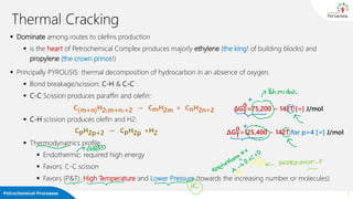 Petrochemical Processes
Thermal Cracking
▪ Dominate among routes to olefins production
▪ is the heart of Petrochemical Complex produces majorly ethylene (the king! of building blocks) and
propylene (the crown prince!)
▪ Principally PYROLISIS: thermal decomposition of hydrocarbon in an absence of oxygen.
▪ Bond breakage/scission: C-H & C-C
▪ C-C Scission produces paraffin and olefin:
▪ C-H scission produces olefin and H2:
▪ Thermodynamics profile:
▪ Endothermic: required high energy
▪ Favors: C-C scisson
▪ Favors (P&T): High Temperature and Lower Pressure (towards the increasing number or molecules)
3
C(m+n)H2 m+n +2 → CmH2m + CnH2n+2
CpH2p+2 → CpH2p +H2
∆GT
0=75,200 − 142T [=] J/mol
∆GT
0=125,400 − 142T for p>4 [=] J/mol
 