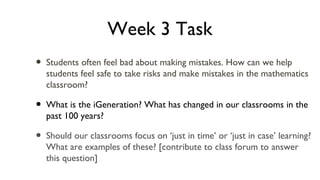 Week 3 Task
• Students often feel bad about making mistakes. How can we help
students feel safe to take risks and make mistakes in the mathematics
classroom?
• What is the iGeneration? What has changed in our classrooms in the
past 100 years?
• Should our classrooms focus on ‘just in time’ or ‘just in case’ learning?
What are examples of these? [contribute to class forum to answer
this question]
 
