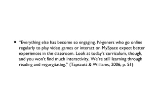 • “Everything else has become so engaging. N-geners who go online
regularly to play video games or interact on MySpace expect better
experiences in the classroom. Look at today’s curriculum, though,
and you won’t find much interactivity. We’re still learning through
reading and regurgitating.” (Tapscott & Williams, 2006, p. 51)
 