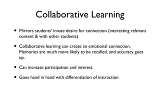 Collaborative Learning
• Mirrors students’ innate desire for connection (interesting relevant
content & with other students)
• Collaborative learning can create an emotional connection.
Memories are much more likely to be recalled, and accuracy goes
up.
• Can increase participation and interest
• Goes hand in hand with differentiation of instruction
 