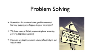Problem Solving
• How often do student-driven, problem centred
learning experiences happen in your classroom?
• We have a world full of problems (global warming,
poverty, depression, greed)
• How can we teach problem solving effectively in our
classrooms?
 