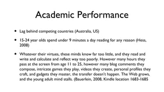 Academic Performance
• Lag behind competing countries (Australia, US)
• 15-24 year olds spend under 9 minutes a day reading for any reason (Hess,
2008)
• Whatever their virtues, these minds know far too little, and they read and
write and calculate and reflect way too poorly. However many hours they
pass at the screen from age 11 to 25, however many blog comments they
compose, intricate games they play, videos they create, personal profiles they
craft, and gadgets they master, the transfer doesn’t happen. The Web grows,
and the young adult mind stalls. (Bauerlein, 2008, Kindle location 1683-1685
 