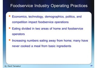 Foodservice Industry Operating Practices
        Economics, technology, demographics, politics, and
        competition impact foodservice operations
        Eating divided in two areas of home and foodservice
        operators
        Increasing numbers eating away from home; many have
        never cooked a meal from basic ingredients



Aj. Pavit Tansakul                                            37
 