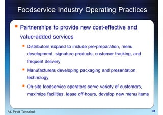 Foodservice Industry Operating Practices
        Partnerships to provide new cost-effective and
        value-added services
            Distributors expand to include pre-preparation, menu
            development, signature products, customer tracking, and
            frequent delivery
            Manufacturers developing packaging and presentation
            technology
            On-site foodservice operators serve variety of customers,
            maximize facilities, lease off-hours, develop new menu items

Aj. Pavit Tansakul                                                         38
 