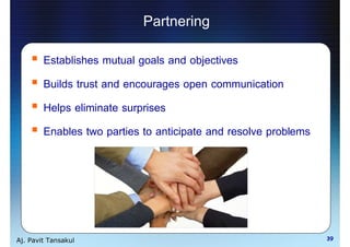 Partnering
        Establishes mutual goals and objectives
        Builds trust and encourages open communication
        Helps eliminate surprises
        Enables two parties to anticipate and resolve problems




Aj. Pavit Tansakul                                               39
 