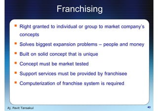 Franchising
        Right granted to individual or group to market company s
        concepts
        Solves biggest expansion problems people and money
        Built on solid concept that is unique
        Concept must be market tested
        Support services must be provided by franchisee
        Computerization of franchise system is required


Aj. Pavit Tansakul                                                 40
 