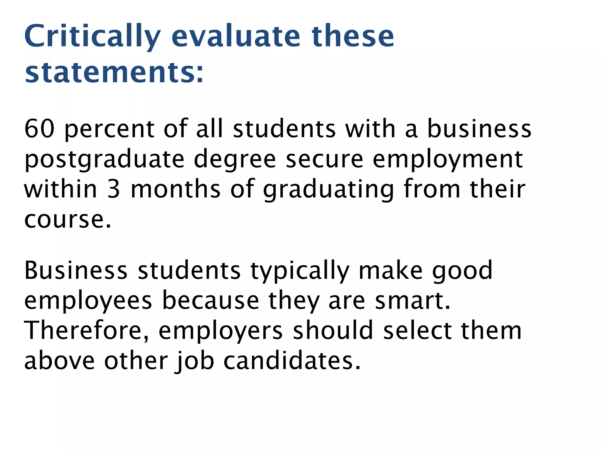 Critically evaluate these
statements:
60 percent of all students with a business
postgraduate degree secure employment
within 3 months of graduating from their
course.
Business students typically make good
employees because they are smart.
Therefore, employers should select them
above other job candidates.
 