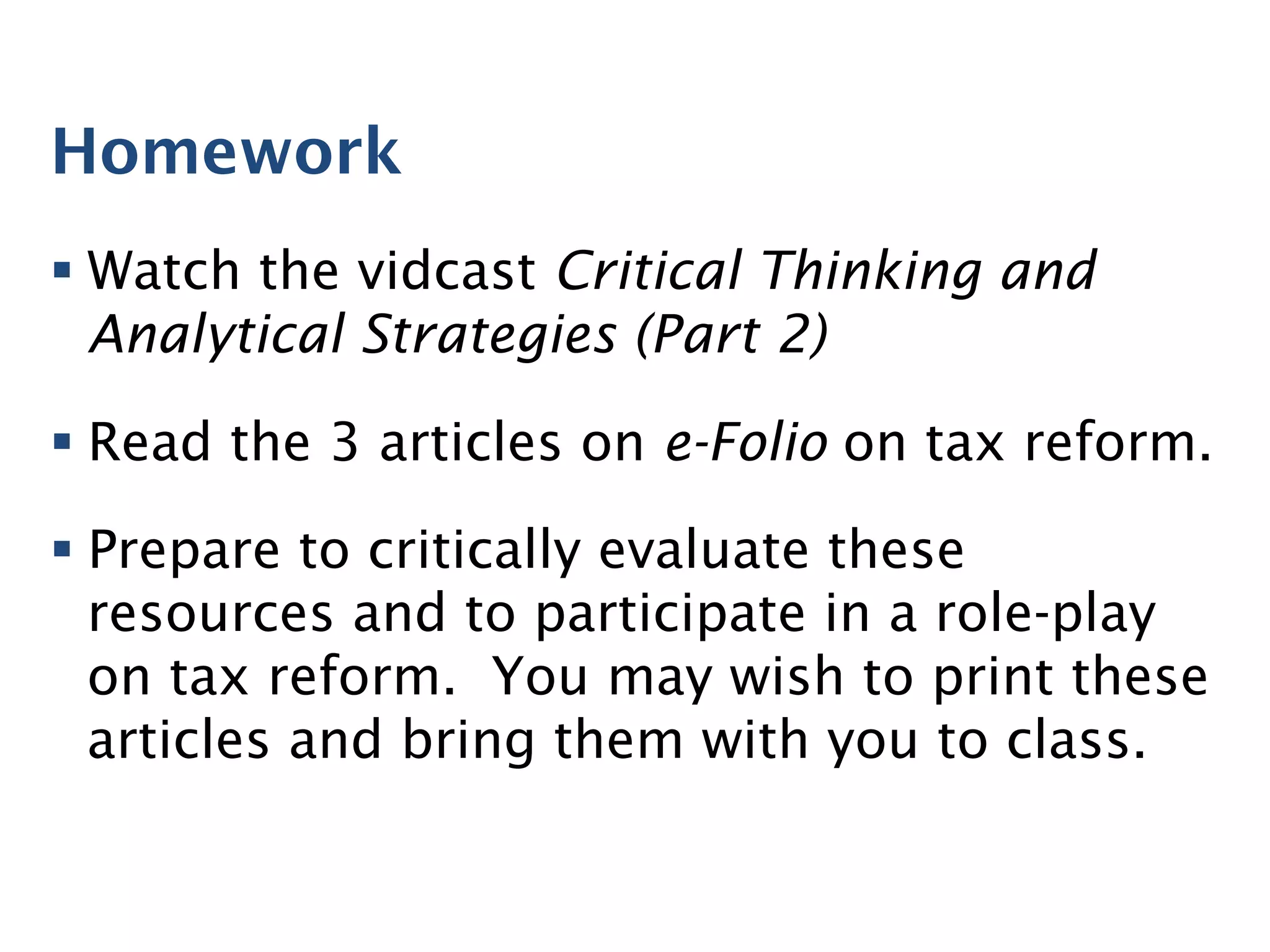 Homework
§ Watch the vidcast Critical Thinking and
Analytical Strategies (Part 2)
§ Read the 3 articles on e-Folio on tax reform.
§ Prepare to critically evaluate these
resources and to participate in a role-play
on tax reform. You may wish to print these
articles and bring them with you to class.
 
