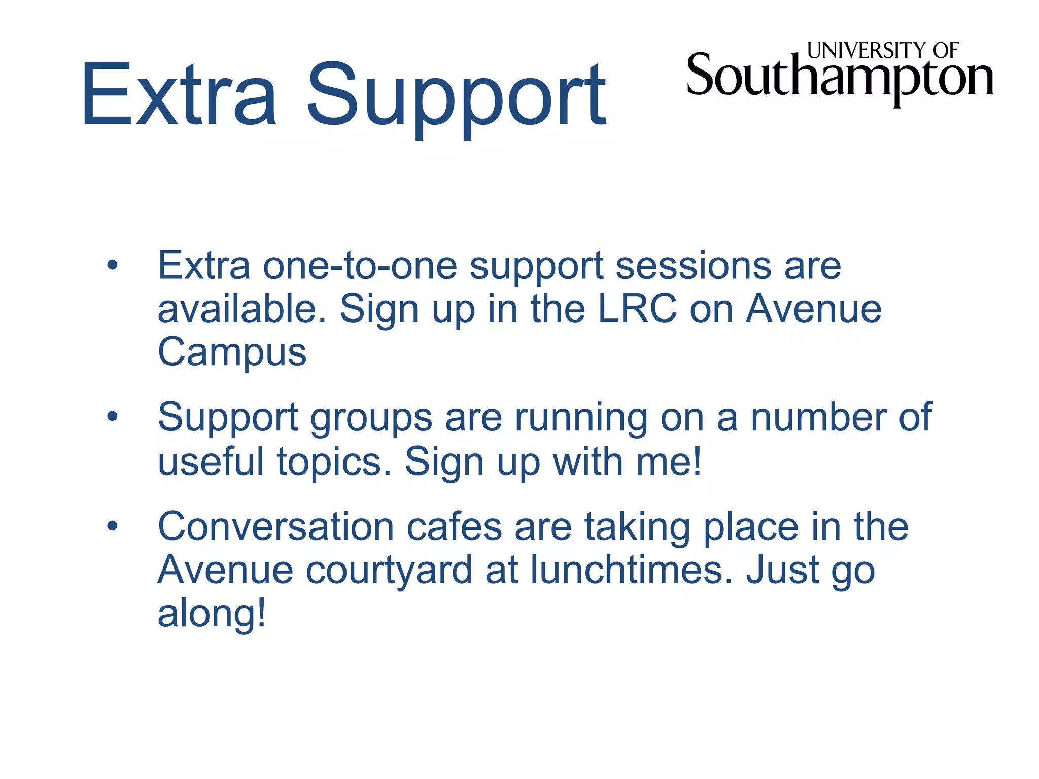 Extra Support
•  Extra one-to-one support sessions are
available. Sign up in the LRC on Avenue
Campus
•  Support groups are running on a number of
useful topics. Sign up with me!
•  Conversation cafes are taking place in the
Avenue courtyard at lunchtimes. Just go
along!
 