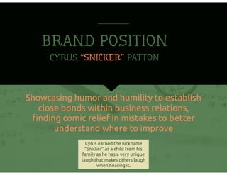 BRAND POSITION
Showcasing humor and humility to establish
close bonds within business relations,
ﬁnding comic relief in mistakes to better
understand where to improve
CYRUS “SNICKER” PATTON
Cyrus earned the nickname
“Snicker” as a child from his
family as he has a very unique
laugh that makes others laugh
when hearing it.
 