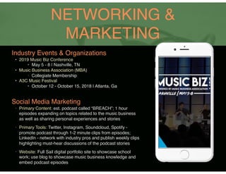NETWORKING &
MARKETING
Industry Events & Organizations
• 2019 Music Biz Conference
‣ May 5 - 8 | Nashville, TN
• Music Business Association (MBA)
‣ Collegiate Membership
• A3C Music Festival
‣ October 12 - October 15, 2018 | Atlanta, Ga
Social Media Marketing
• Primary Content: est. podcast called “BREACH”; 1 hour
episodes expanding on topics related to the music business
as well as sharing personal experiences and stories
• Primary Tools: Twitter, Instagram, Soundcloud, Spotify -
promote podcast through 1-2 minute clips from episodes;
LinkedIn - network with industry pros and publish weekly clips
highlighting must-hear discussions of the podcast stories
• Website: Full Sail digital portfolio site to showcase school
work; use blog to showcase music business knowledge and
embed podcast episodes
 