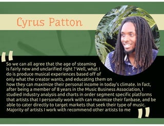 Cyrus Patton
So we can all agree that the age of steaming
is fairly new and unclariﬁed right ? Well, what I
do is produce musical experiences based oﬀ of
only what the creator wants, and educating them on
how they can maximize their personal income in today’s climate. In fact,
after being a member of 8 years in the Music Business Association, I
studied industry analysis and charts in order segment speciﬁc platforms
that artists that I personally work with can maximize their fanbase, and be
able to cater directly to target markets that seek their type of music.
Majority of artists I work with recommend other artists to me
“
 