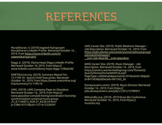 REFERENCES
Muralitharan, V. (2019).Vageesh Kaingaryam
Muralitharan LinkedIn Proﬁle. Retrieved October 16 ,
2019, from https://www.linkedin.com/in/
vageeshkaingaryam/
Diggs, E. (2019). Ebony-Hope Diggs LinkedIn Proﬁle.
Retrieved October 16, 2019, from https://
www.linkedin.com/in/ebony-hope-diggs-139bab58/
ONETOnLine.org. (2019). Summary Report for:
15-1199.10 - Search Chief Executives. Retrieved
October 16 , 2019, from https://www.onetonline.org/
link/summary/15-1199.10
UMG. (2019). UMG Company Page on Glassdoor.
Retrieved October 16 , 2019, from https://
www.glassdoor.com/job-listing/coordinator-licensing-
synchronization-universal-music-group-
JV_IC1146873_KO0,37_KE38,59.htm?
jl=3386747210&ctt=1571615338397
UMG Career Site. (2019). Public Relations Manager -
Job Description. Retrieved October 16 , 2019, from
https://jobs.jobvite.com/careers/universalmusicgroup/
job/oqtcbfw0/apply?
__jvst=Job+Board&__jvsd=glassdoor
WMG Career Site. (2019). Music Manager - Job
Description. Retrieved October 16 , 2019, from
https://careers.warnermediagroup.com/TGnewUI/
Search/Home/HomeWithPreLoad?
PageType=JobDetails&partnerid=391&siteid=36&jobi
d=841503#jobDetails=841503_36
Disneycareers.comm. (2019). Music Director Retrieved
October 16 , 2019, from https://
jobs.disneycareers.com/job/-/-/391/13789957
MMusicBiz.org. (2019). 2019 Music Biz Conference.
Retrieved October 16 , 2019, from https://
musicbiz.org
 