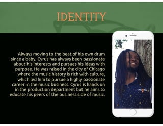 Always moving to the beat of his own drum
since a baby, Cyrus has always been passionate
about his interests and pursues his ideas with
purpose. He was raised in the city of Chicago
where the music history is rich with culture,
which led him to pursue a highly passionate
career in the music business. Cyrus is hands on
in the production department but he aims to
educate his peers of the business side of music.
IDENTITY
 