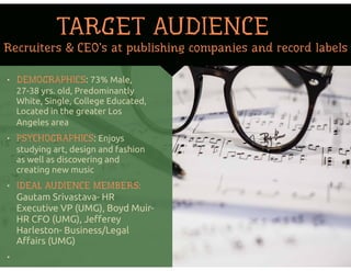• DEMOGRAPHICS: 73% Male,
27-38 yrs. old, Predominantly
White, Single, College Educated,
Located in the greater Los
Angeles area
• PSYCHOGRAPHICS: Enjoys
studying art, design and fashion
as well as discovering and
creating new music
• IDEAL AUDIENCE MEMBERS:
Gautam Srivastava- HR
Executive VP (UMG), Boyd Muir-
HR CFO (UMG), Jeﬀerey
Harleston- Business/Legal
Aﬀairs (UMG)
•
Recruiters & CEO’s at publishing companies and record labels
TARGET AUDIENCE
 
