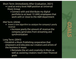 GOALS
Short Term: (Immediately After Graduation, 2021)
• Land an entry level A&R position at Universal
Music Group
‣Connect with and distribute my digital
portfolio to at least 15 UMG employees that
work with or close to the A&R department
Mid Term: (2026)
• Invent a new algorithm to catalyze the company’s yearly
revenue
‣Increase yearly the amount of revenue the
company generates from streaming and
synchronization
Long Term: (2041)
• Establish a Music Publishing corporation that
empowers and educates our creators and artists of
the business in music
‣Reinstate the art and creativity in Music as
well as assisting creators reach their ﬁnancial
goals
 