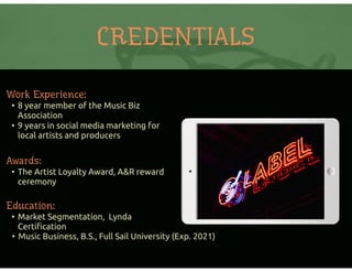 CREDENTIALS
Work Experience:
• 8 year member of the Music Biz
Association
• 9 years in social media marketing for
local artists and producers
Education:
• Market Segmentation, Lynda
Certiﬁcation
• Music Business, B.S., Full Sail University (Exp. 2021)
Awards:
• The Artist Loyalty Award, A&R reward
ceremony
 