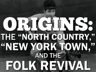 ORIGINS:
THE “NORTH COUNTRY,”
“NEW YORK TOWN,”
       AND THE
FOLK REVIVAL
 