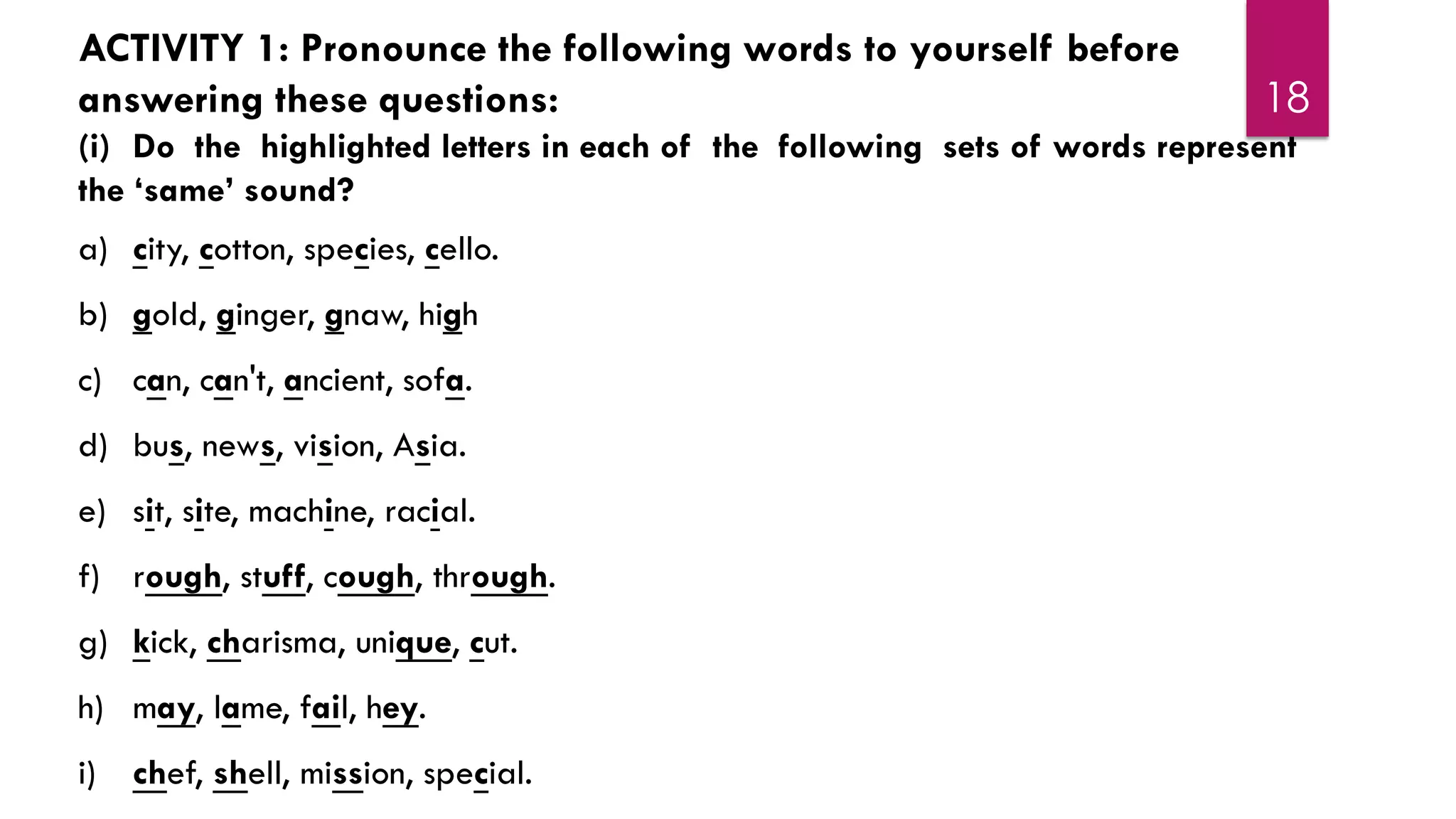 18
ACTIVITY 1: Pronounce the following words to yourself before
answering these questions:
(i) Do the highlighted letters in each of the following sets of words represent
the ‘same’ sound?
a) city, cotton, species, cello.
b) gold, ginger, gnaw, high
c) can, can't, ancient, sofa.
d) bus, news, vision, Asia.
e) sit, site, machine, racial.
f) rough, stuff, cough, through.
g) kick, charisma, unique, cut.
h) may, lame, fail, hey.
i) chef, shell, mission, special.
 