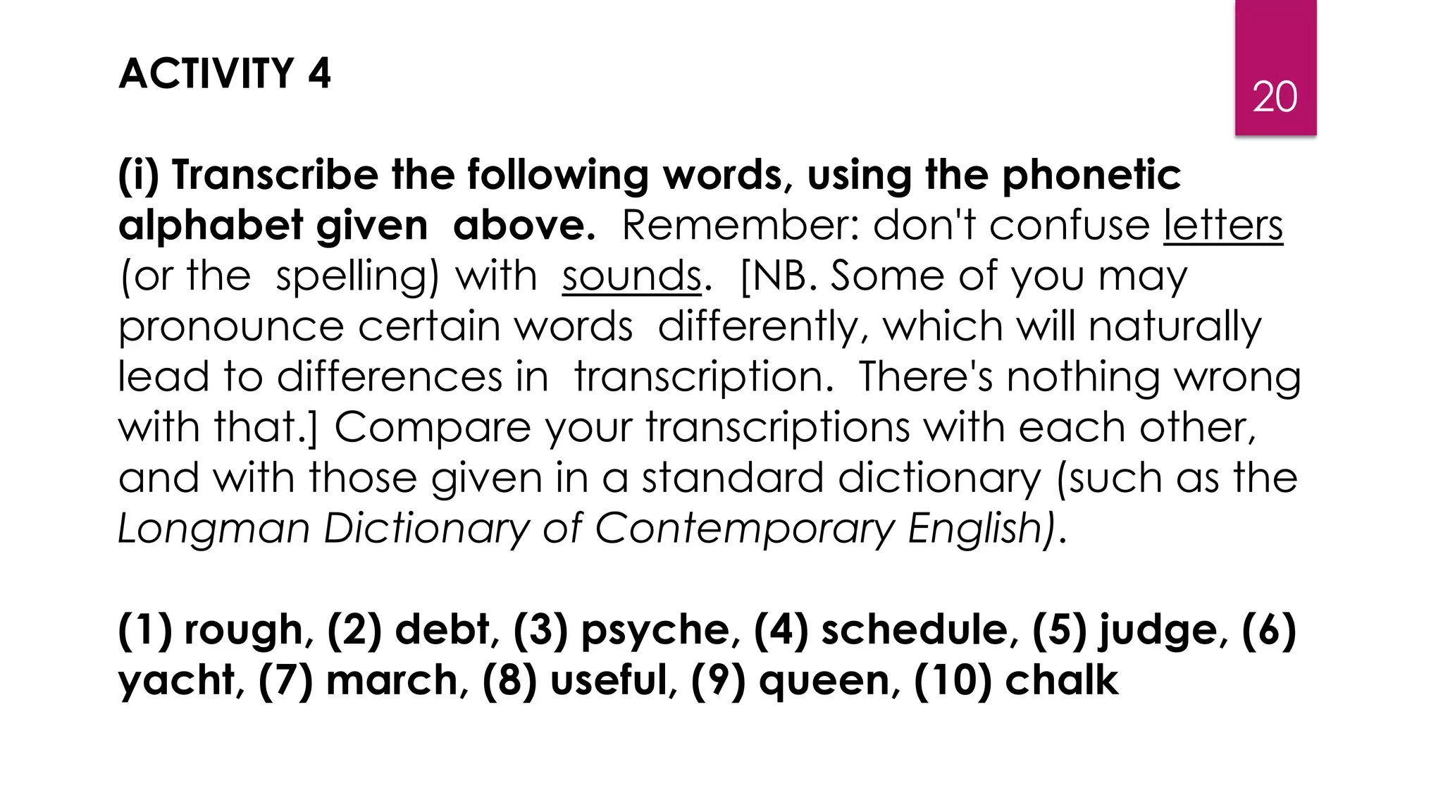 20
ACTIVITY 4
(i) Transcribe the following words, using the phonetic
alphabet given above. Remember: don't confuse letters
(or the spelling) with sounds. [NB. Some of you may
pronounce certain words differently, which will naturally
lead to differences in transcription. There's nothing wrong
with that.] Compare your transcriptions with each other,
and with those given in a standard dictionary (such as the
Longman Dictionary of Contemporary English).
(1) rough, (2) debt, (3) psyche, (4) schedule, (5) judge, (6)
yacht, (7) march, (8) useful, (9) queen, (10) chalk
 
