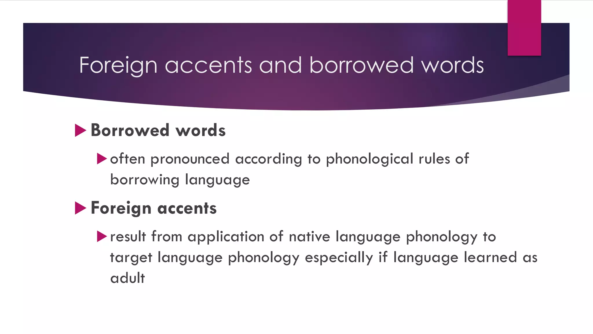 Foreign accents and borrowed words
 Borrowed words
often pronounced according to phonological rules of
borrowing language
 Foreign accents
result from application of native language phonology to
target language phonology especially if language learned as
adult
 