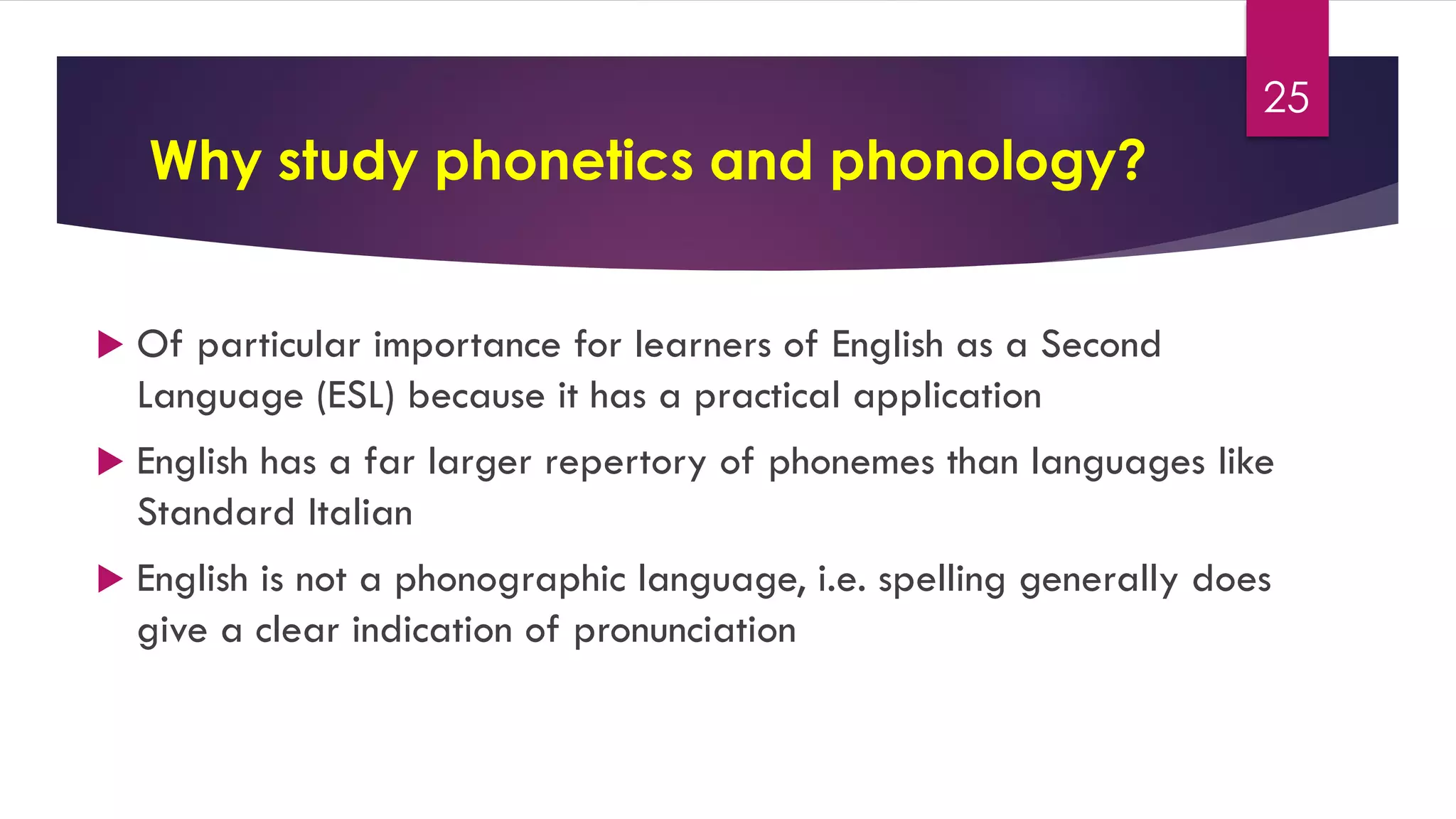 Why study phonetics and phonology?
 Of particular importance for learners of English as a Second
Language (ESL) because it has a practical application
 English has a far larger repertory of phonemes than languages like
Standard Italian
 English is not a phonographic language, i.e. spelling generally does
give a clear indication of pronunciation
25
 