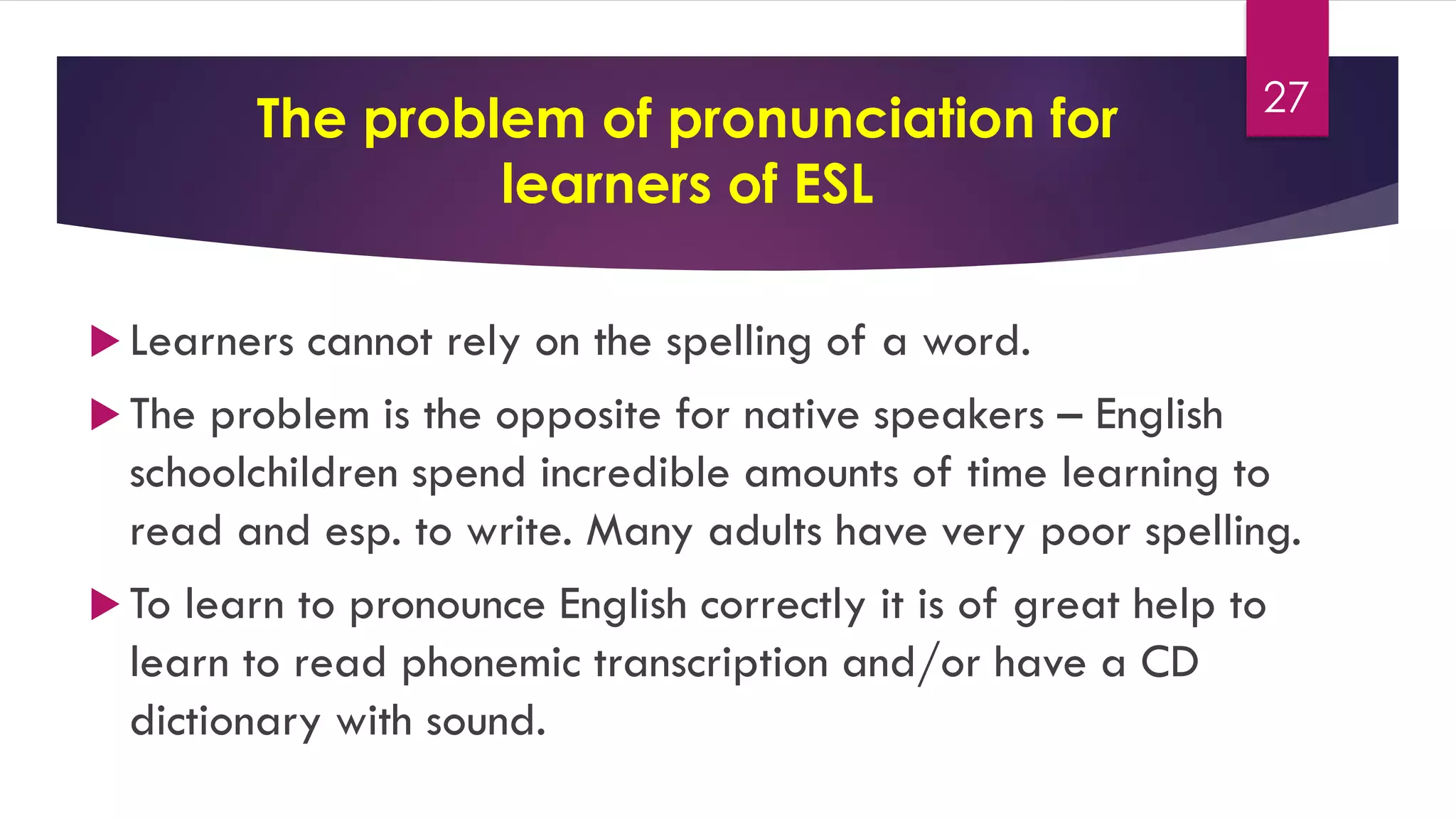 The problem of pronunciation for
learners of ESL
 Learners cannot rely on the spelling of a word.
 The problem is the opposite for native speakers – English
schoolchildren spend incredible amounts of time learning to
read and esp. to write. Many adults have very poor spelling.
 To learn to pronounce English correctly it is of great help to
learn to read phonemic transcription and/or have a CD
dictionary with sound.
27
 