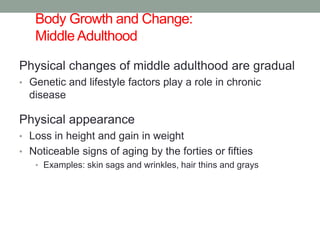 Body Growth and Change:
Middle Adulthood 1
Physical changes of middle adulthood are gradual
• Genetic and lifestyle factors play a role in chronic
disease
Physical appearance
• Loss in height and gain in weight
• Noticeable signs of aging by the forties or fifties
• Examples: skin sags and wrinkles, hair thins and grays
 
