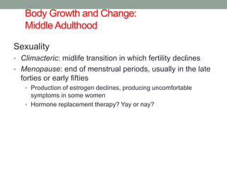 Body Growth and Change:
Middle Adulthood
Sexuality
• Climacteric: midlife transition in which fertility declines
• Menopause: end of menstrual periods, usually in the late
forties or early fifties
• Production of estrogen declines, producing uncomfortable
symptoms in some women
• Hormone replacement therapy? Yay or nay?
 