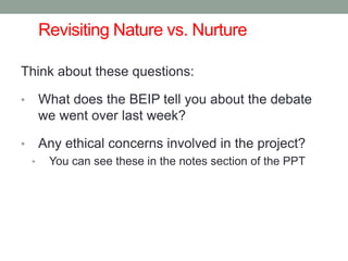 Revisiting Nature vs. Nurture
Think about these questions:
• What does the BEIP tell you about the debate
we went over last week?
• Any ethical concerns involved in the project?
• You can see these in the notes section of the PPT
 