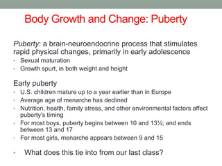 Body Growth and Change: Puberty 1
Puberty: a brain-neuroendocrine process that stimulates
rapid physical changes, primarily in early adolescence
• Sexual maturation
• Growth spurt, in both weight and height
Early puberty
• U.S. children mature up to a year earlier than in Europe
• Average age of menarche has declined
• Nutrition, health, family stress, and other environmental factors affect
puberty’s timing
• For most boys, puberty begins between 10 and 13½; and ends
between 13 and 17
• For most girls, menarche appears between 9 and 15
• What does this tie into from our last class?
 