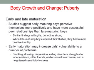 Body Growth and Change: Puberty
Early and late maturation
• Studies suggest early-maturing boys perceive
themselves more positively and have more successful
peer relationships than late-maturing boys
• Similar findings with girls, but not as strong
• When late-maturing boys reached their thirties, they had a more
positive identity
• Early maturation may increase girls’ vulnerability to a
number of problems
• Smoking, drinking, depression, eating disorders, struggles for
independence, older friends, earlier sexual intercourse, and a
heightened sensitivity to stress
 