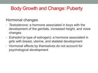 Body Growth and Change: Puberty
Hormonal changes
• Testosterone: a hormone associated in boys with the
development of the genitals, increased height, and voice
changes
• Estradiol (a type of estrogen): a hormone associated in
girls with breast, uterine, and skeletal development
• Hormonal effects by themselves do not account for
psychological development
 