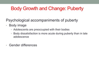 Body Growth and Change: Puberty
Psychological accompaniments of puberty
• Body image
• Adolescents are preoccupied with their bodies
• Body dissatisfaction is more acute during puberty than in late
adolescence
• Gender differences
 