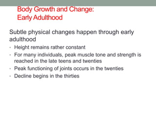 Body Growth and Change:
Early Adulthood
Subtle physical changes happen through early
adulthood
• Height remains rather constant
• For many individuals, peak muscle tone and strength is
reached in the late teens and twenties
• Peak functioning of joints occurs in the twenties
• Decline begins in the thirties
 
