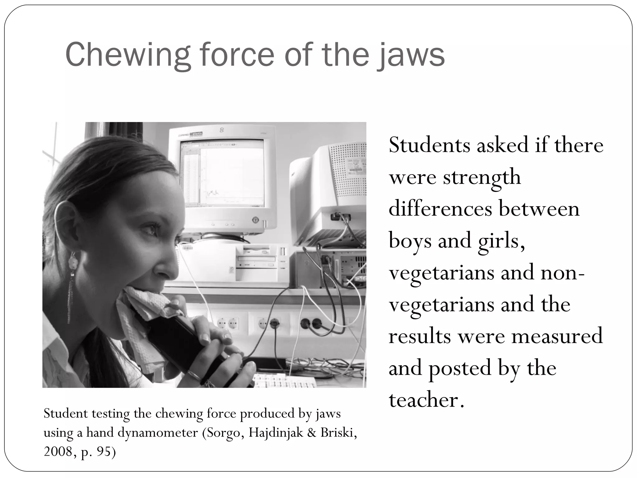 Chewing force of the jaws Student testing the chewing force produced by jaws using a hand dynamometer (Sorgo, Hajdinjak & Briski, 2008, p. 95) Students asked if there were strength differences between boys and girls, vegetarians and non-vegetarians and the results were measured and posted by the teacher. 